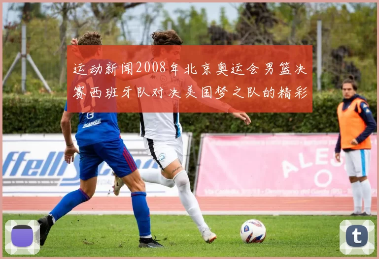 运动新闻2008年北京奥运会男篮决赛西班牙队对决美国梦之队的精彩回顾