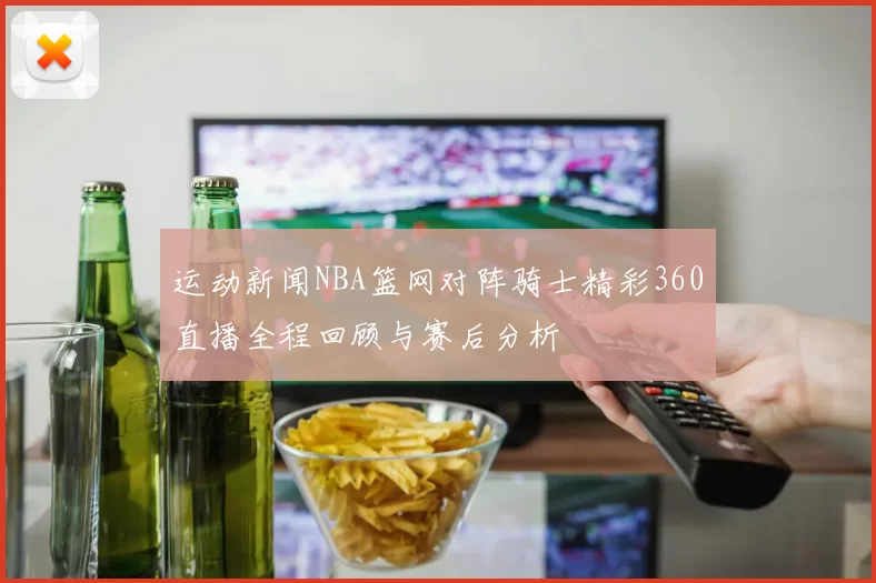 运动新闻NBA篮网对阵骑士精彩360直播全程回顾与赛后分析