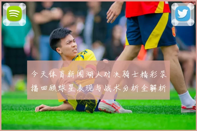 今天体育新闻湖人对决骑士精彩录播回顾球星表现与战术分析全解析