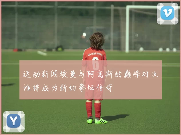 运动新闻埃曼与阿高斯的巅峰对决谁将成为新的拳坛传奇