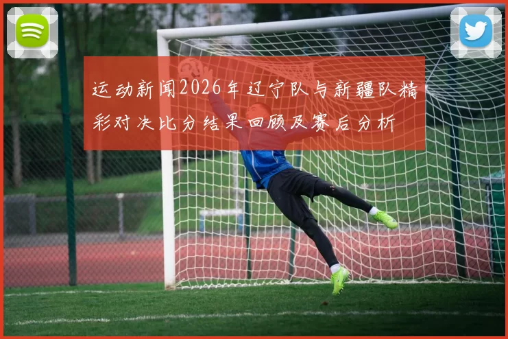 运动新闻2026年辽宁队与新疆队精彩对决比分结果回顾及赛后分析