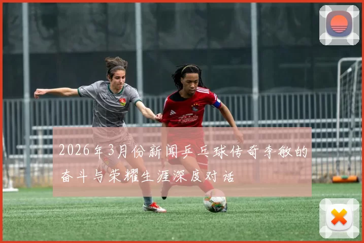 2026年3月份新闻乒乓球传奇李敏的奋斗与荣耀生涯深度对话